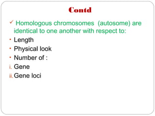 Contd
 Homologous chromosomes (autosome) are
identical to one another with respect to:
• Length
• Physical look
• Number of :
i. Gene
ii.Gene loci
 