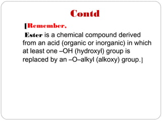 Contd
[Remember,
Ester is a chemical compound derived
from an acid (organic or inorganic) in which
at least one –OH (hydroxyl) group is
replaced by an –O–alkyl (alkoxy) group.]
 