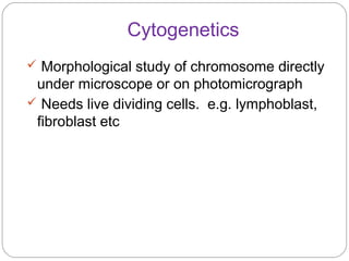 Cytogenetics
 Morphological study of chromosome directly
under microscope or on photomicrograph
 Needs live dividing cells. e.g. lymphoblast,
fibroblast etc
 