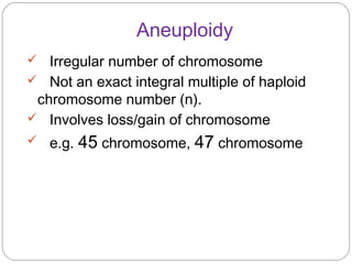 Aneuploidy
 Irregular number of chromosome
 Not an exact integral multiple of haploid
chromosome number (n).
 Involves loss/gain of chromosome
 e.g. 45 chromosome, 47 chromosome
 