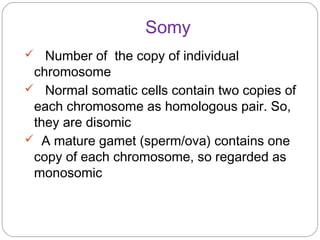 Somy
 Number of the copy of individual
chromosome
 Normal somatic cells contain two copies of
each chromosome as homologous pair. So,
they are disomic
 A mature gamet (sperm/ova) contains one
copy of each chromosome, so regarded as
monosomic
 