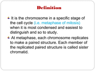 Definition
It is the chromosome in a specific stage of
the cell cycle (i.e. metaphase of mitosis)
when it is most condensed and easiest to
distinguish and so to study.
At metaphase, each chromosome replicates
to make a paired structure. Each member of
the replicated paired structure is called sister
chromatid.
 