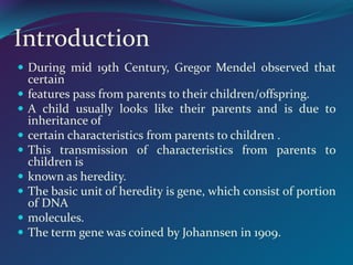 Introduction
 During mid 19th Century, Gregor Mendel observed that
certain
 features pass from parents to their children/offspring.
 A child usually looks like their parents and is due to
inheritance of
 certain characteristics from parents to children .
 This transmission of characteristics from parents to
children is
 known as heredity.
 The basic unit of heredity is gene, which consist of portion
of DNA
 molecules.
 The term gene was coined by Johannsen in 1909.
 