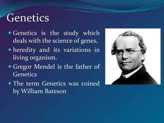 Genetics
 Genetics is the study which
deals with the science of genes,
 heredity and its variations in
living organism.
 Gregor Mendel is the father of
Genetics
 The term Genetics was coined
by William Bateson
 