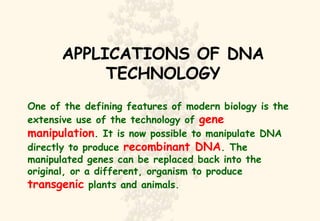 APPLICATIONS OF DNA TECHNOLOGY One of the defining features of modern biology is the extensive use of the technology of  gene manipulation . It is now possible to manipulate DNA directly to produce  recombinant DNA . The manipulated genes can be replaced back into the original, or a different, organism to produce  transgenic  plants and animals. 
