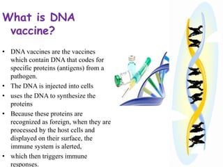 What is DNA
vaccine?
• DNA vaccines are the vaccines
which contain DNA that codes for
specific proteins (antigens) from a
pathogen.
• The DNA is injected into cells
• uses the DNA to synthesize the
proteins
• Because these proteins are
recognized as foreign, when they are
processed by the host cells and
displayed on their surface, the
immune system is alerted,
• which then triggers immune
responses.
 