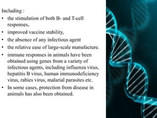 Including :
• the stimulation of both B- and T-cell
responses,
• improved vaccine stability,
• the absence of any infectious agent
• the relative ease of large-scale manufacture.
• immune responses in animals have been
obtained using genes from a variety of
infectious agents, including influenza virus,
hepatitis B virus, human immunodeficiency
virus, rabies virus, malarial parasites etc.
• In some cases, protection from disease in
animals has also been obtained.
 