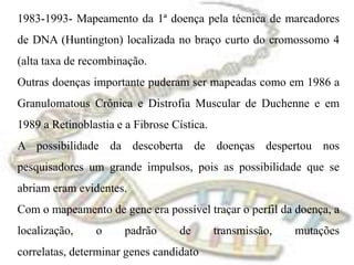 1983-1993- Mapeamento da 1ª doença pela técnica de marcadores de DNA (Huntington) localizada no braço curto do cromossomo 4 (alta taxa de recombinação. Outras doenças importante puderam ser mapeadas como em 1986 a Granulomatous Crônica e Distrofia Muscular de Duchenne e em 1989 a Retinoblastia e a Fibrose Cística.A possibilidade da descoberta de doenças despertou nos pesquisadores um grande impulsos, pois as possibilidade que se abriam eram evidentes.Com o mapeamento de gene era possível traçar o perfil da doença, a localização, o padrão de transmissão, mutações correlatas, determinar genes candidato