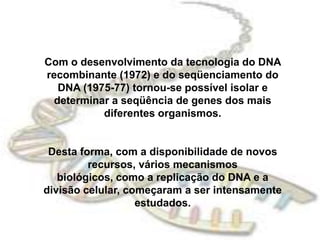 Com o desenvolvimento da tecnologia do DNA recombinante (1972) e do seqüenciamento do DNA (1975-77) tornou-se possível isolar e determinar a seqüência de genes dos mais diferentes organismos.Desta forma, com a disponibilidade de novos recursos, vários mecanismos biológicos, como a replicação do DNA e a divisão celular, começaram a ser intensamente estudados.