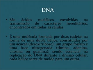 DNA
• São ácidos nucléicos envolvidas na
transmissão de caracteres hereditários,
encontrados em todas as células.
• É uma molécula formada por duas cadeias na
forma de uma dupla hélice, constituídas por
um açúcar (desoxirribose), um grupo fosfato e
uma base nitrogenada (timina, adenina,
citosina ou guanina); sendo essencial na
replicação do DNA durante a divisão celular,
cada hélice serve de molde para um outra.
 