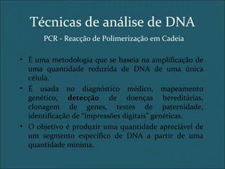Técnicas de análise de DNA
PCR - Reacção de Polimerização em Cadeia
• É uma metodologia que se baseia na amplificação de
uma quantidade reduzida de DNA de uma única
célula.
• É usada no diagnóstico médico, mapeamento
genético, detecção de doenças hereditárias,
clonagem de genes, testes de paternidade,
identificação de “impressões digitais” genéticas.
• O objetivo é produzir uma quantidade apreciável de
um segmento específico de DNA a partir de uma
quantidade mínima.
 