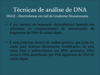 DGGE - Electroforese em Gel de Gradiente Desnaturante
• É um método de separação electroforético baseado em
diferenças no comportamento de desnaturação de
fragmentos de DNA de cadeia dupla.
• É uma poderosa técnica de análise genética que pode ser
usada para detectar diretamente modificações de uma
única base e polimorfismos em DNA genómico, DNA
clonal e DNA amplificado por PCR fagmentos de DNA de
cadeia dupla.
Técnicas de análise de DNA
 