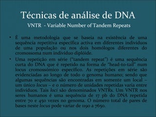 VNTR - Variable Number of Tandem Repeats
• É uma metodologia que se baseia na existência de uma
sequência repetitiva específica activa em diferentes indivíduos
de uma população ou nos dois homólogos diferentes do
cromossoma num indivíduo diplóide.
• Uma repetição em série (“tandem repeat”) é uma sequência
curta do DNA que é repetido na forma de “head-to-tail” num
locus cromossómico específico. As repetições em série são
evidenciadas ao longo de todo o genoma humano; sendo que
algumas sequências são encontradas em somente um local –
um único locus – e o número de unidades repetidas varia entre
indivíduos. Tais loci são denominados VNTRs. Um VNTR nos
seres humanos é uma sequência de 17 pb do DNA repetida
entre 70 e 450 vezes no genoma. O número total de pares de
bases neste locus pode variar de 1190 a 7650.
Técnicas de análise de DNA
 