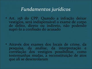 Fundamentos jurídicos
• Art. 158 do CPP. Quando a infração deixar
vestígios, será indispensável o exame de corpo
de delito, direto ou indireto, não podendo
supri-lo a confissão do acusado
• Através dos exames dos locais de crime, da
pesquisa, da análise, da interpretação e
correlação dos vestígios possibilitar, como
testemunhas mudas, a reconstituição de atos
que ali se desenrolaram
 