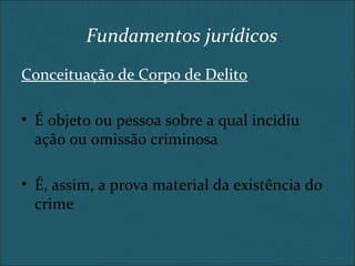 Conceituação de Corpo de Delito
• É objeto ou pessoa sobre a qual incidiu
ação ou omissão criminosa
• É, assim, a prova material da existência do
crime
Fundamentos jurídicos
 