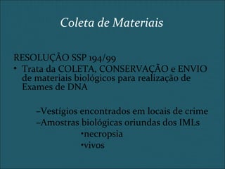 Coleta de Materiais
RESOLUÇÃO SSP 194/99
• Trata da COLETA, CONSERVAÇÃO e ENVIO
de materiais biológicos para realização de
Exames de DNA
–Vestígios encontrados em locais de crime
–Amostras biológicas oriundas dos IMLs
•necropsia
•vivos
 
