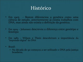 Histórico
• Em 1905 - Beston diferenciou a genética como uma
ciência de estudo, anteriormente já existia trabalhos com
DNA, mas ainda não existia a definição da genética.
• Em 1909 – Johansen descreveu a diferença entre genótipo e
fenótipo
• Em 1985 - Wilson e Thein descobriram a importância da
“impressão digital” do DNA
• Brasil:
– Na década de 90 começou a ser utilizado o DNA pela justiça
brasileira.
 