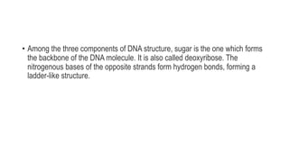 • Among the three components of DNA structure, sugar is the one which forms
the backbone of the DNA molecule. It is also called deoxyribose. The
nitrogenous bases of the opposite strands form hydrogen bonds, forming a
ladder-like structure.
 