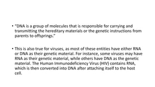• “DNA is a group of molecules that is responsible for carrying and
transmitting the hereditary materials or the genetic instructions from
parents to offsprings.”
• This is also true for viruses, as most of these entities have either RNA
or DNA as their genetic material. For instance, some viruses may have
RNA as their genetic material, while others have DNA as the genetic
material. The Human Immunodeficiency Virus (HIV) contains RNA,
which is then converted into DNA after attaching itself to the host
cell.
 