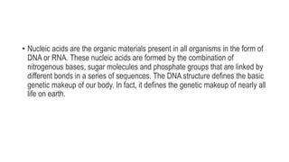 • Nucleic acids are the organic materials present in all organisms in the form of
DNA or RNA. These nucleic acids are formed by the combination of
nitrogenous bases, sugar molecules and phosphate groups that are linked by
different bonds in a series of sequences. The DNA structure defines the basic
genetic makeup of our body. In fact, it defines the genetic makeup of nearly all
life on earth.
 