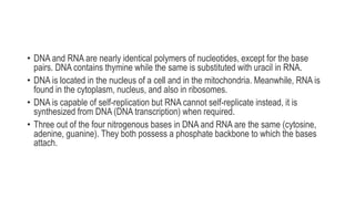 • DNA and RNA are nearly identical polymers of nucleotides, except for the base
pairs. DNA contains thymine while the same is substituted with uracil in RNA.
• DNA is located in the nucleus of a cell and in the mitochondria. Meanwhile, RNA is
found in the cytoplasm, nucleus, and also in ribosomes.
• DNA is capable of self-replication but RNA cannot self-replicate instead, it is
synthesized from DNA (DNA transcription) when required.
• Three out of the four nitrogenous bases in DNA and RNA are the same (cytosine,
adenine, guanine). They both possess a phosphate backbone to which the bases
attach.
 