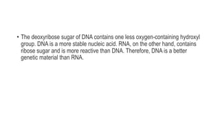 • The deoxyribose sugar of DNA contains one less oxygen-containing hydroxyl
group. DNA is a more stable nucleic acid. RNA, on the other hand, contains
ribose sugar and is more reactive than DNA. Therefore, DNA is a better
genetic material than RNA.
 