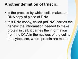 Another definition of trnscri...
• is the process by which cells makes an
RNA copy of piece of DNA.
• this RNA coppy, called {mRNA} carries the
genetic the infiormation needed to make
protein in cell. it carries the information
from the DNA in the nucleus of the cell to
the cytoplasm, where protein are made.
 