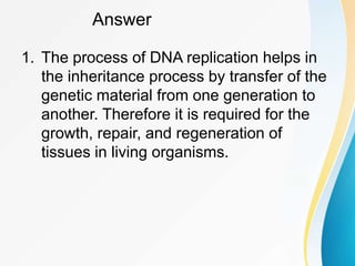 Answer
1. The process of DNA replication helps in
the inheritance process by transfer of the
genetic material from one generation to
another. Therefore it is required for the
growth, repair, and regeneration of
tissues in living organisms.
 