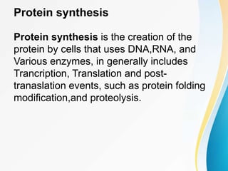 Protein synthesis
Protein synthesis is the creation of the
protein by cells that uses DNA,RNA, and
Various enzymes, in generally includes
Trancription, Translation and post-
tranaslation events, such as protein folding
modification,and proteolysis.
 