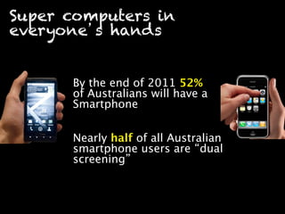 Super computers in
everyone s hands


      By the end of 2011 52%
      of Australians will have a
      Smartphone 


      Nearly half of all Australian
      smartphone users are dual
      screening 
 