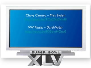Chevy Camaro – Miss Evelyn	

http://youtu.be/TCaCNz0Vml8	

               	

   VW Passat – Darth Vadar	

http://youtu.be/R55e-uHQna0	

               	

 
