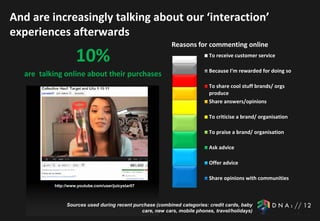 And are increasingly talking about our ‘interaction’
experiences afterwards
                                                          Reasons for commenting online
                    10%                                                   To receive customer service

                                                                          Because I’m rewarded for doing so
  are talking online about their purchases
                                                                          To share cool stuff brands/ orgs
                                                                          produce
                                                                          Share answers/opinions

                                                                          To criticise a brand/ organisation

                                                                          To praise a brand/ organisation

                                                                          Ask advice

                                                                          Offer advice

                                                                          Share opinions with communities
          http://www.youtube.com/user/juicystar07



               Sources used during recent purchase (combined categories: credit cards, baby
                                             care, new cars, mobile phones, travel/holidays)
 