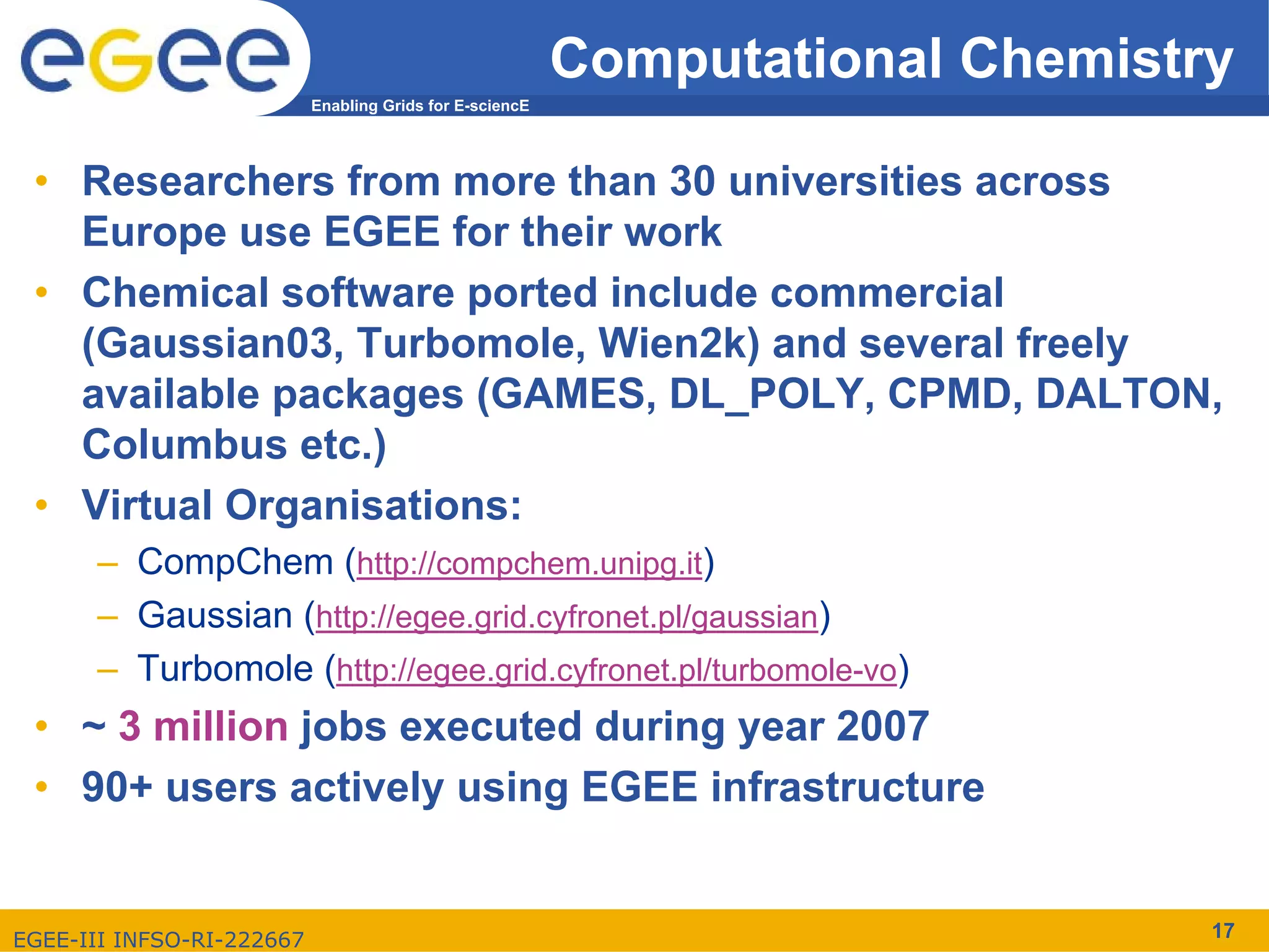 Computational Chemistry
                           Enabling Grids for E-sciencE




 • Researchers from more than 30 universities across
   Europe use EGEE for their work
 • Chemical software ported include commercial
   (Gaussian03, Turbomole, Wien2k) and several freely
   available packages (GAMES, DL_POLY, CPMD, DALTON,
   Columbus etc.)
 • Virtual Organisations:
      – CompChem (http://compchem.unipg.it)
      – Gaussian (http://egee.grid.cyfronet.pl/gaussian)
      – Turbomole (http://egee.grid.cyfronet.pl/turbomole-vo)
 • ~ 3 million jobs executed during year 2007
 • 90+ users actively using EGEE infrastructure


EGEE-III INFSO-RI-222667                                                        17
 