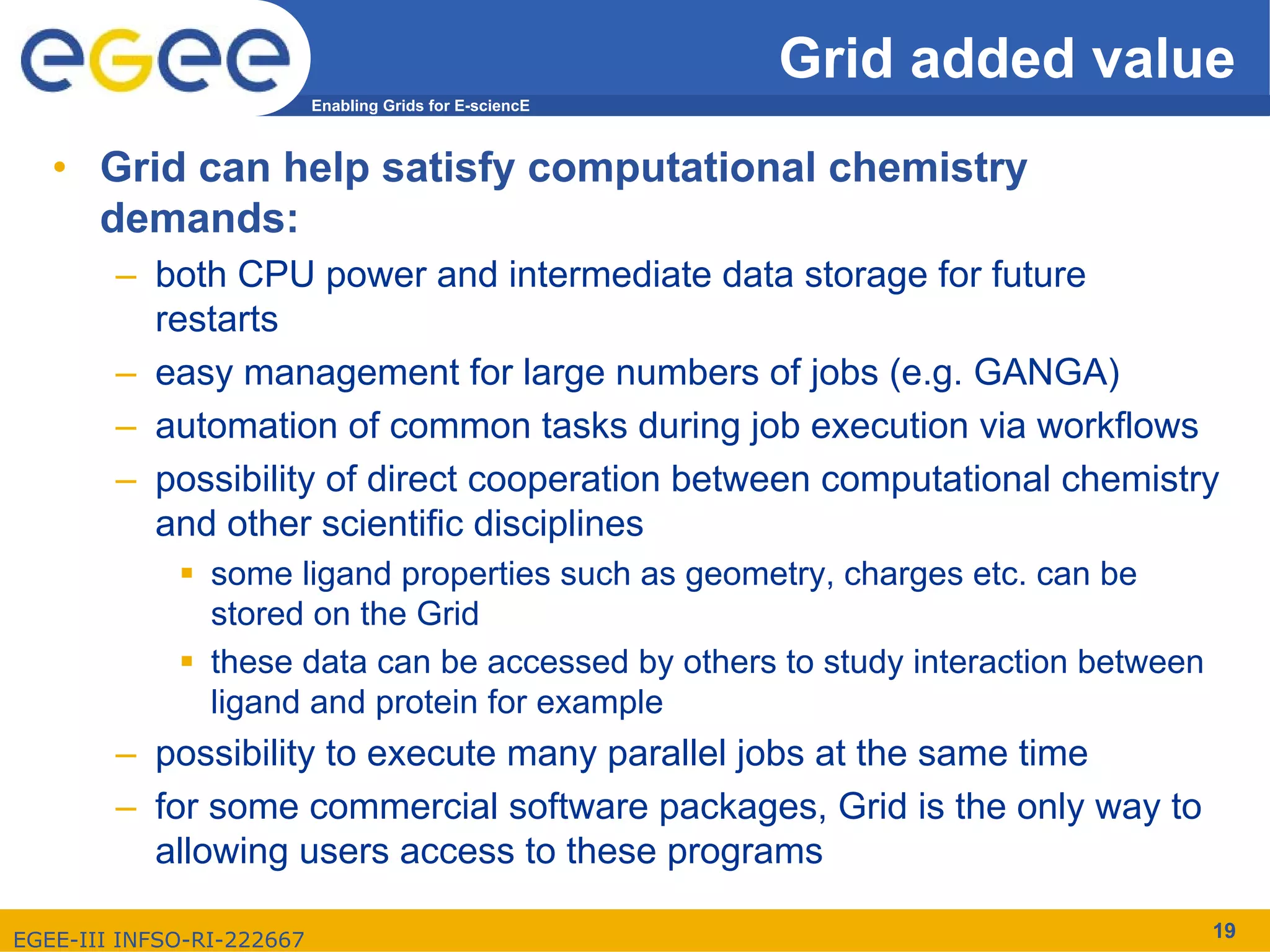 Grid added value
                           Enabling Grids for E-sciencE



   • Grid can help satisfy computational chemistry
     demands:
        – both CPU power and intermediate data storage for future
          restarts
        – easy management for large numbers of jobs (e.g. GANGA)
        – automation of common tasks during job execution via workflows
        – possibility of direct cooperation between computational chemistry
          and other scientific disciplines
                some ligand properties such as geometry, charges etc. can be
                stored on the Grid
                these data can be accessed by others to study interaction between
                ligand and protein for example
        – possibility to execute many parallel jobs at the same time
        – for some commercial software packages, Grid is the only way to
          allowing users access to these programs

EGEE-III INFSO-RI-222667                                                            19
 