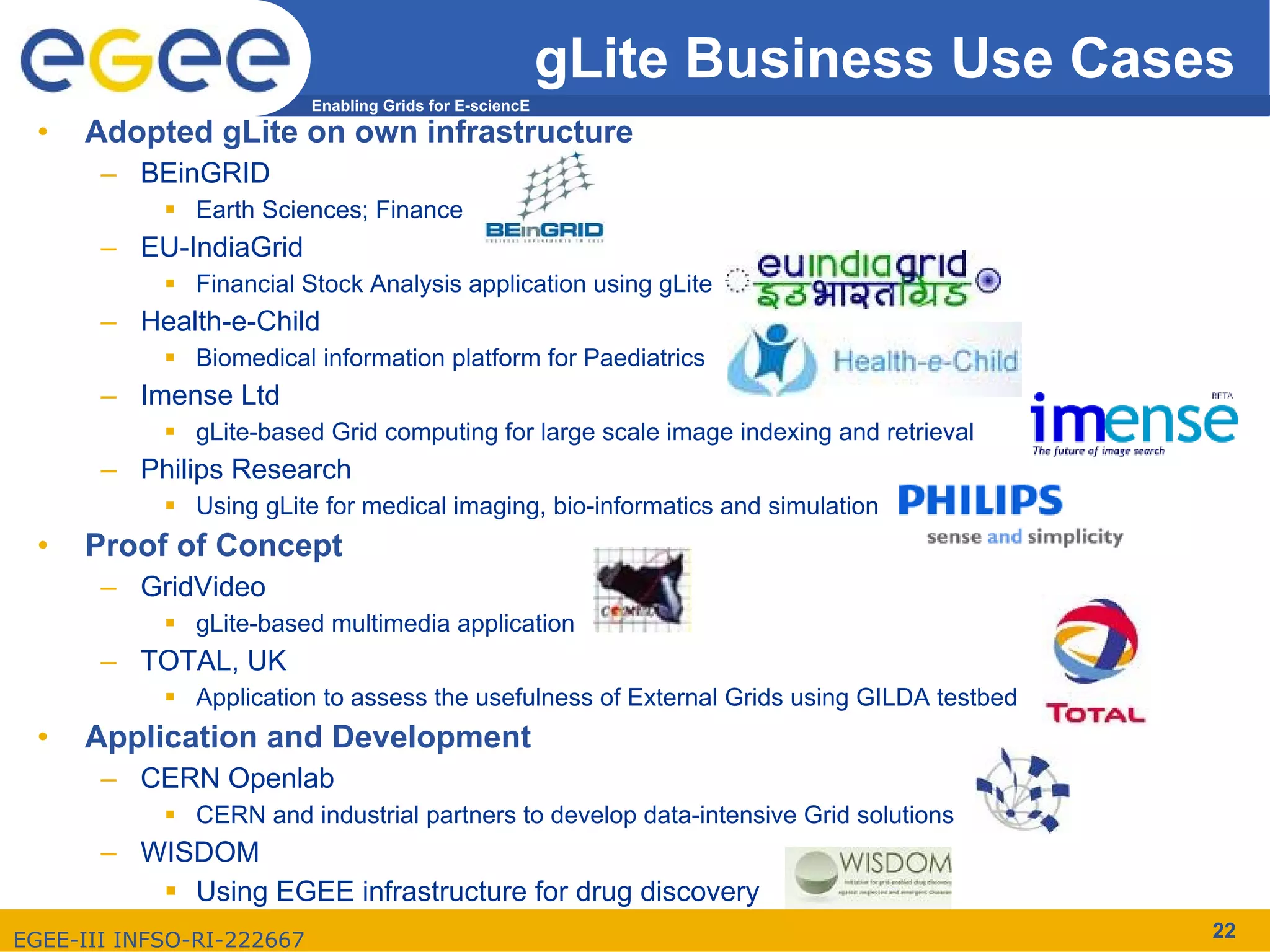 gLite Business Use Cases
                           Enabling Grids for E-sciencE
  •   Adopted gLite on own infrastructure
       – BEinGRID
               Earth Sciences; Finance
       – EU-IndiaGrid
               Financial Stock Analysis application using gLite
       – Health-e-Child
               Biomedical information platform for Paediatrics
       – Imense Ltd
               gLite-based Grid computing for large scale image indexing and retrieval
       – Philips Research
               Using gLite for medical imaging, bio-informatics and simulation
  •   Proof of Concept
       – GridVideo
               gLite-based multimedia application
       – TOTAL, UK
               Application to assess the usefulness of External Grids using GILDA testbed
  •   Application and Development
       – CERN Openlab
               CERN and industrial partners to develop data-intensive Grid solutions
       – WISDOM
            Using EGEE infrastructure for drug discovery
EGEE-III INFSO-RI-222667                                                                    22
 