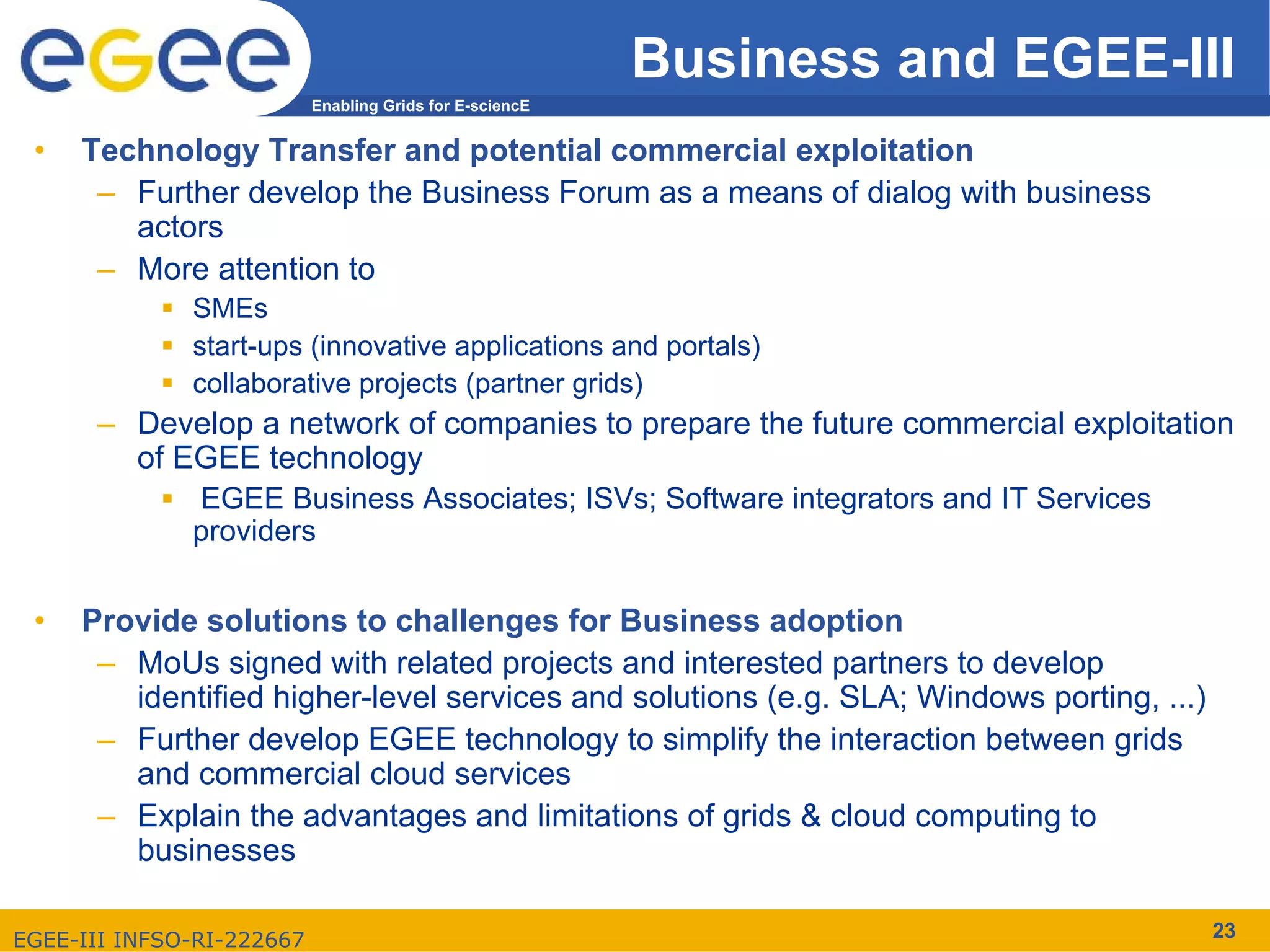Business and EGEE-III
                           Enabling Grids for E-sciencE


 •   Technology Transfer and potential commercial exploitation
      – Further develop the Business Forum as a means of dialog with business
        actors
      – More attention to
              SMEs
              start-ups (innovative applications and portals)
              collaborative projects (partner grids)
      – Develop a network of companies to prepare the future commercial exploitation
        of EGEE technology
              EGEE Business Associates; ISVs; Software integrators and IT Services
              providers


 •   Provide solutions to challenges for Business adoption
      – MoUs signed with related projects and interested partners to develop
        identified higher-level services and solutions (e.g. SLA; Windows porting, ...)
      – Further develop EGEE technology to simplify the interaction between grids
        and commercial cloud services
      – Explain the advantages and limitations of grids & cloud computing to
        businesses

EGEE-III INFSO-RI-222667                                                                  23
 