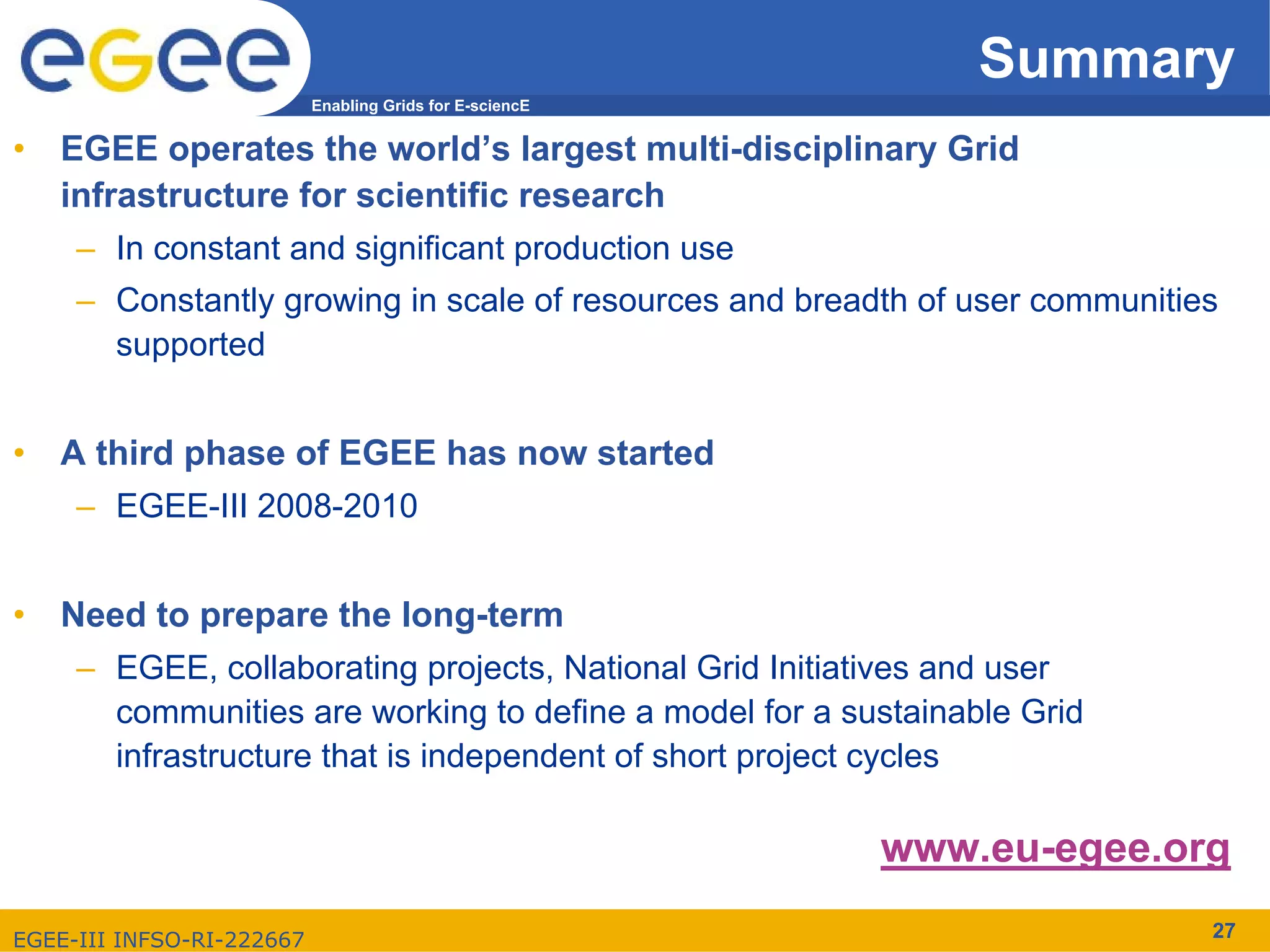 Summary
                           Enabling Grids for E-sciencE


•   EGEE operates the world’s largest multi-disciplinary Grid
    infrastructure for scientific research
     – In constant and significant production use
     – Constantly growing in scale of resources and breadth of user communities
        supported


•   A third phase of EGEE has now started
     – EGEE-III 2008-2010


•   Need to prepare the long-term
     – EGEE, collaborating projects, National Grid Initiatives and user
       communities are working to define a model for a sustainable Grid
       infrastructure that is independent of short project cycles

                                                          www.eu-egee.org

EGEE-III INFSO-RI-222667                                                      27
 