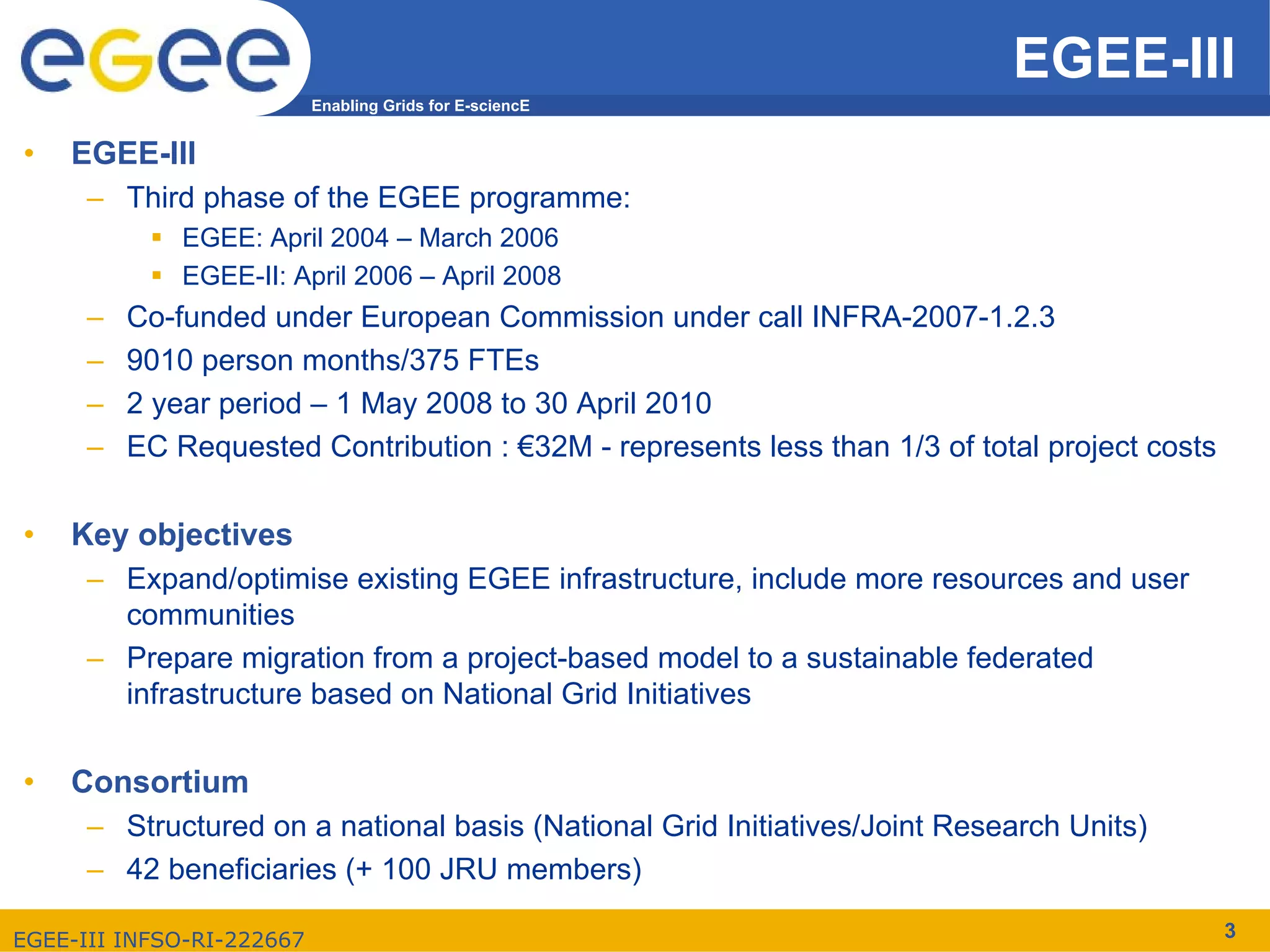 EGEE-III
                           Enabling Grids for E-sciencE


•   EGEE-III
      – Third phase of the EGEE programme:
              EGEE: April 2004 – March 2006
              EGEE-II: April 2006 – April 2008
      –   Co-funded under European Commission under call INFRA-2007-1.2.3
      –   9010 person months/375 FTEs
      –   2 year period – 1 May 2008 to 30 April 2010
      –   EC Requested Contribution : €32M - represents less than 1/3 of total project costs

•   Key objectives
      – Expand/optimise existing EGEE infrastructure, include more resources and user
        communities
      – Prepare migration from a project-based model to a sustainable federated
        infrastructure based on National Grid Initiatives

•   Consortium
      – Structured on a national basis (National Grid Initiatives/Joint Research Units)
      – 42 beneficiaries (+ 100 JRU members)

EGEE-III INFSO-RI-222667                                                                       3
 