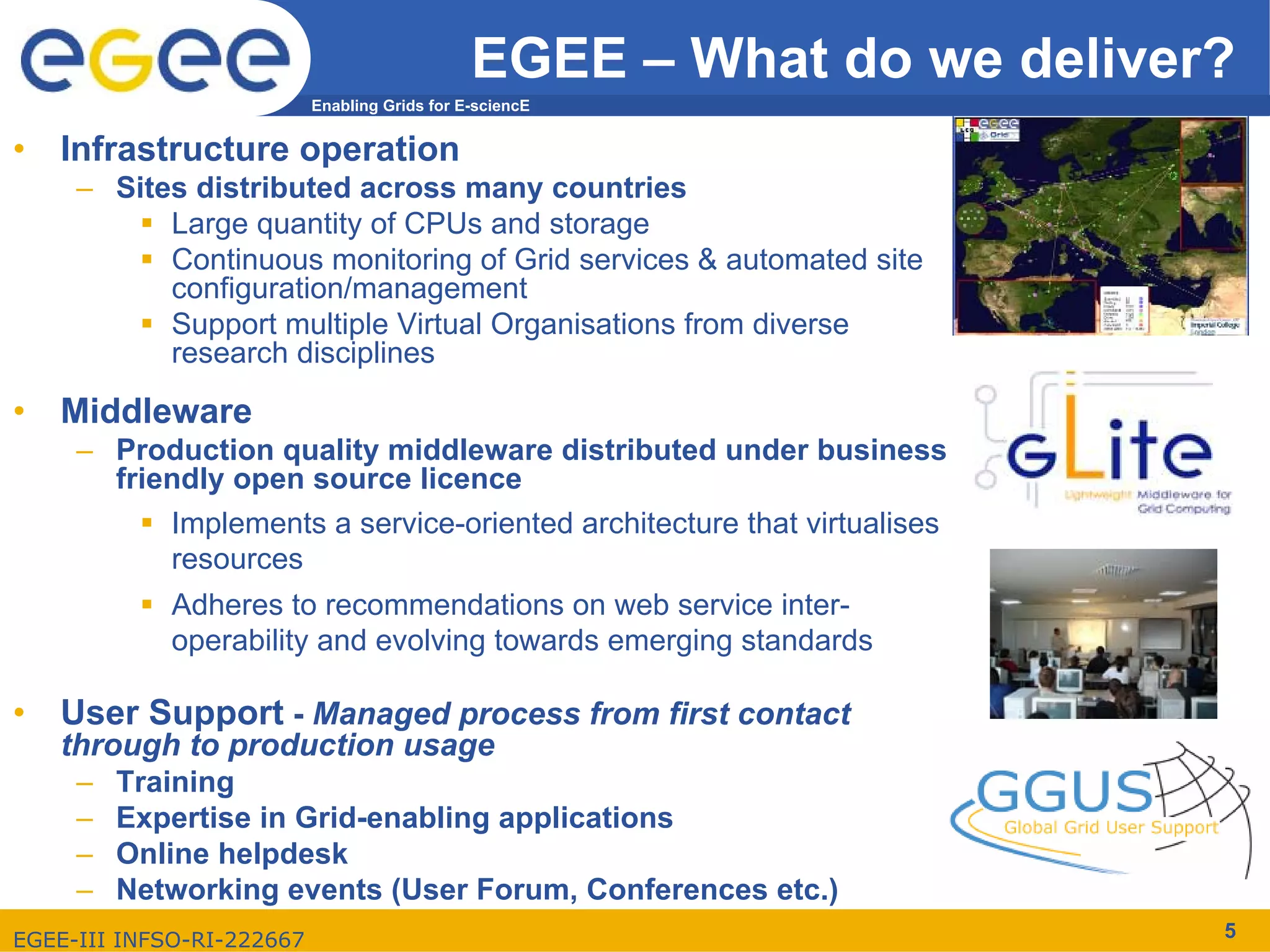 EGEE – What do we deliver?
                           Enabling Grids for E-sciencE


•   Infrastructure operation
     – Sites distributed across many countries
           Large quantity of CPUs and storage
           Continuous monitoring of Grid services & automated site
           configuration/management
           Support multiple Virtual Organisations from diverse
           research disciplines

•   Middleware
     – Production quality middleware distributed under business
       friendly open source licence
           Implements a service-oriented architecture that virtualises
           resources
             Adheres to recommendations on web service inter-
             operability and evolving towards emerging standards

•   User Support - Managed process from first contact
    through to production usage
     –   Training
     –   Expertise in Grid-enabling applications
     –   Online helpdesk
     –   Networking events (User Forum, Conferences etc.)
EGEE-III INFSO-RI-222667                                                 5
 