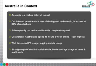Australia in Context
 Australia is a mature internet market
 Our internet penetration is one of the highest in the world, in excess of
80% of Australians
 Subsequently our online audience is comparatively old
 On Average, Australians spend 18 hours a week online – 12th highest
 Well developed PC usage, lagging mobile usage
 Strong usage of email & social media, below average usage of news &
multimedia
 