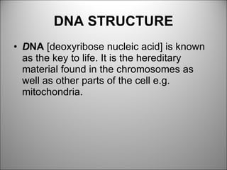 DNA STRUCTURE D NA  [deoxyribose nucleic acid] is known as the key to life. It is the hereditary material found in the chromosomes as well as other parts of the cell e.g. mitochondria. 