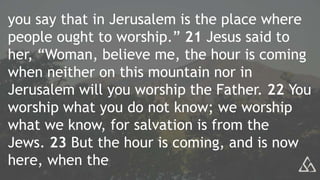 you say that in Jerusalem is the place where
people ought to worship.” 21 Jesus said to
her, “Woman, believe me, the hour is coming
when neither on this mountain nor in
Jerusalem will you worship the Father. 22 You
worship what you do not know; we worship
what we know, for salvation is from the
Jews. 23 But the hour is coming, and is now
here, when the
 