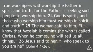 true worshipers will worship the Father in
spirit and truth, for the Father is seeking such
people to worship him. 24 God is spirit, and
those who worship him must worship in spirit
and truth.” 25 The woman said to him, “I
know that Messiah is coming (he who is called
Christ). When he comes, he will tell us all
things.” 26 Jesus said to her, “I who speak to
you am he” (John 4:1-26).
 