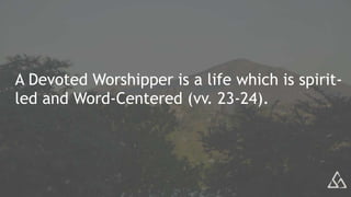 A Devoted Worshipper is a life which is spirit-
led and Word-Centered (vv. 23-24).
 