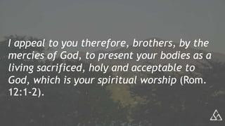 I appeal to you therefore, brothers, by the
mercies of God, to present your bodies as a
living sacrificed, holy and acceptable to
God, which is your spiritual worship (Rom.
12:1-2).
 