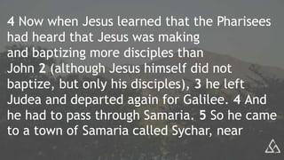 4 Now when Jesus learned that the Pharisees
had heard that Jesus was making
and baptizing more disciples than
John 2 (although Jesus himself did not
baptize, but only his disciples), 3 he left
Judea and departed again for Galilee. 4 And
he had to pass through Samaria. 5 So he came
to a town of Samaria called Sychar, near
 
