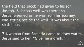 the field that Jacob had given to his son
Joseph. 6 Jacob's well was there; so
Jesus, wearied as he was from his journey,
was sitting beside the well. It was about the
sixth hour.
7 A woman from Samaria came to draw water.
Jesus said to her, “Give me a drink.”
 