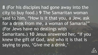 8 (For his disciples had gone away into the
city to buy food.) 9 The Samaritan woman
said to him, “How is it that you, a Jew, ask
for a drink from me, a woman of Samaria?”
(For Jews have no dealings with
Samaritans.) 10 Jesus answered her, “If you
knew the gift of God, and who it is that is
saying to you, ‘Give me a drink,’
 