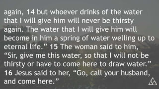 again, 14 but whoever drinks of the water
that I will give him will never be thirsty
again. The water that I will give him will
become in him a spring of water welling up to
eternal life.” 15 The woman said to him,
“Sir, give me this water, so that I will not be
thirsty or have to come here to draw water.”
16 Jesus said to her, “Go, call your husband,
and come here.”
 