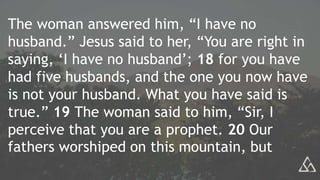 The woman answered him, “I have no
husband.” Jesus said to her, “You are right in
saying, ‘I have no husband’; 18 for you have
had five husbands, and the one you now have
is not your husband. What you have said is
true.” 19 The woman said to him, “Sir, I
perceive that you are a prophet. 20 Our
fathers worshiped on this mountain, but
 